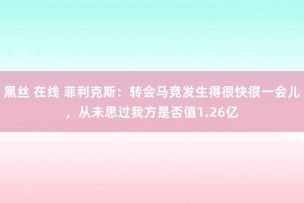 黑丝 在线 菲利克斯：转会马竞发生得很快很一会儿，从未思过我方是否值1.26亿