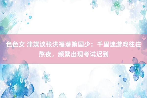 色色女 津媒谈张洪福落第国少：千里迷游戏往往熬夜，频繁出现考试迟到