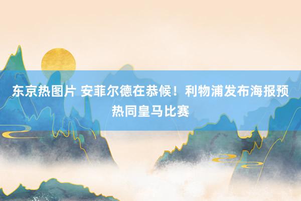 东京热图片 安菲尔德在恭候！利物浦发布海报预热同皇马比赛