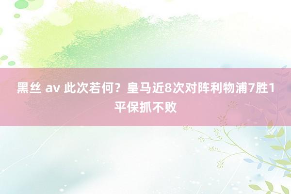 黑丝 av 此次若何？皇马近8次对阵利物浦7胜1平保抓不败