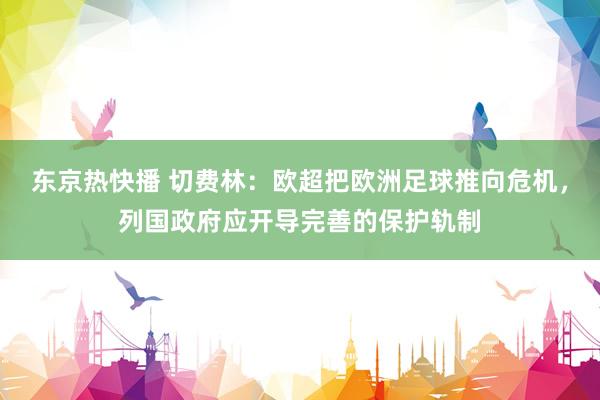 东京热快播 切费林：欧超把欧洲足球推向危机，列国政府应开导完善的保护轨制