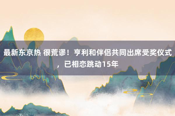 最新东京热 很荒谬！亨利和伴侣共同出席受奖仪式，已相恋跳动15年