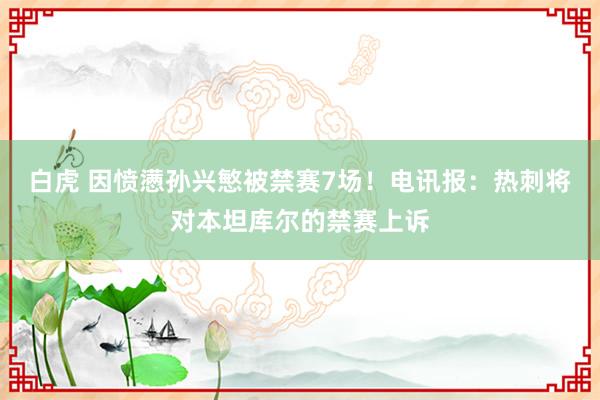 白虎 因愤懑孙兴慜被禁赛7场！电讯报：热刺将对本坦库尔的禁赛上诉
