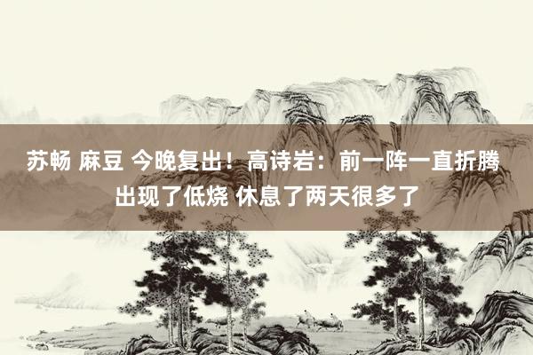 苏畅 麻豆 今晚复出！高诗岩：前一阵一直折腾 出现了低烧 休息了两天很多了