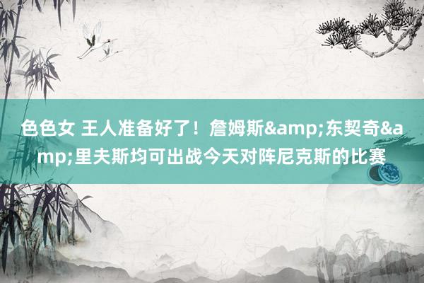 色色女 王人准备好了！詹姆斯&东契奇&里夫斯均可出战今天对阵尼克斯的比赛