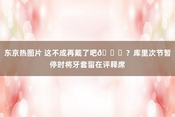 东京热图片 这不成再戴了吧😂？库里次节暂停时将牙套留在评释席