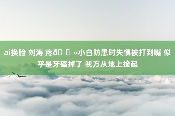 ai换脸 刘涛 疼😫小白防患时失慎被打到嘴 似乎是牙磕掉了 我方从地上捡起