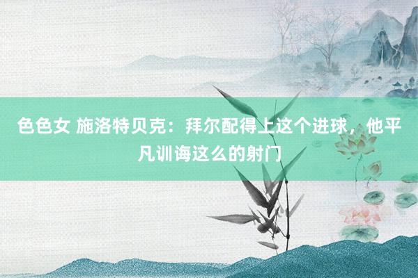色色女 施洛特贝克：拜尔配得上这个进球，他平凡训诲这么的射门