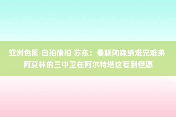 亚洲色图 自拍偷拍 苏东：曼联阿森纳难兄难弟 阿莫林的三中卫在阿尔特塔这看到但愿