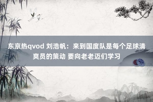 东京热qvod 刘浩帆：来到国度队是每个足球清爽员的策动 要向老老迈们学习