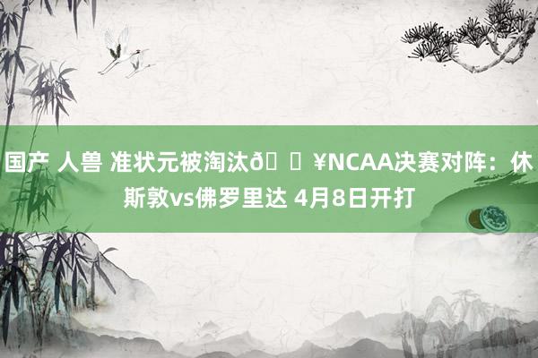 国产 人兽 准状元被淘汰🔥NCAA决赛对阵：休斯敦vs佛罗里达 4月8日开打