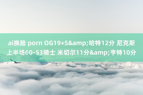 ai换脸 porn OG19+5&哈特12分 尼克斯上半场60-53骑士 米切尔11分&亨特10分