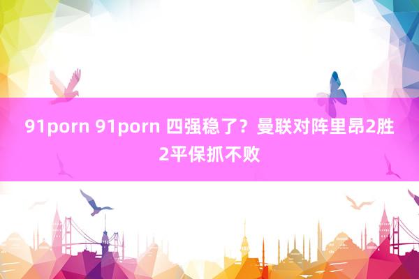 91porn 91porn 四强稳了？曼联对阵里昂2胜2平保抓不败