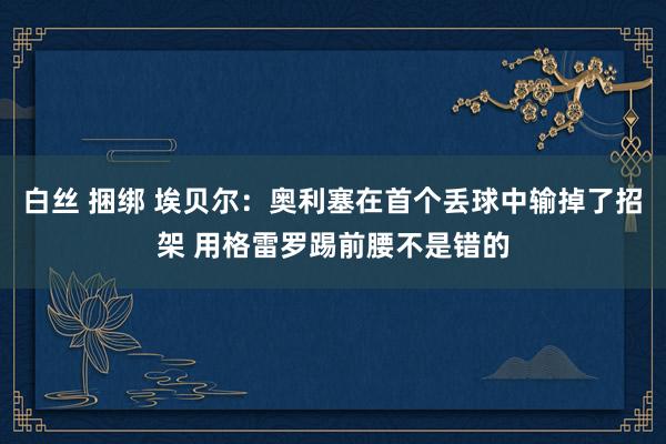 白丝 捆绑 埃贝尔：奥利塞在首个丢球中输掉了招架 用格雷罗踢前腰不是错的