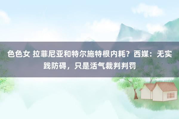 色色女 拉菲尼亚和特尔施特根内耗？西媒：无实践防碍，只是活气裁判判罚