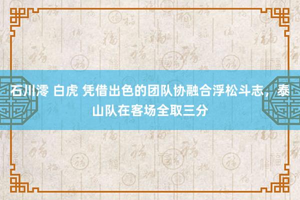 石川澪 白虎 凭借出色的团队协融合浮松斗志，泰山队在客场全取三分