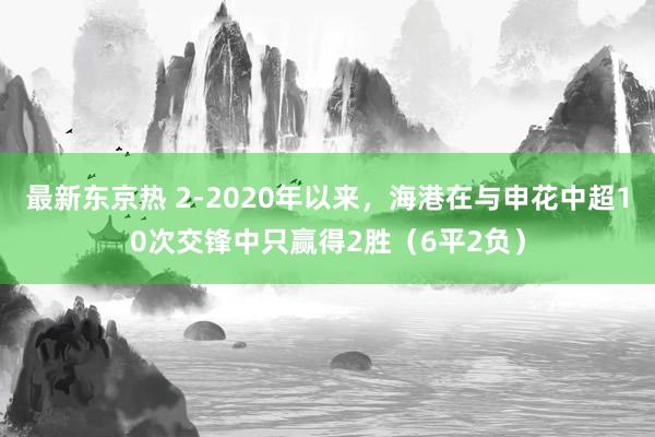 最新东京热 2-2020年以来，海港在与申花中超10次交锋中只赢得2胜（6平2负）