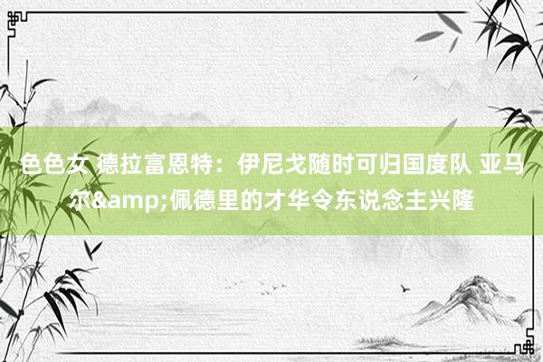 色色女 德拉富恩特：伊尼戈随时可归国度队 亚马尔&佩德里的才华令东说念主兴隆