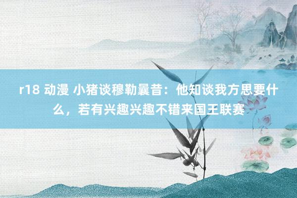 r18 动漫 小猪谈穆勒曩昔：他知谈我方思要什么，若有兴趣兴趣不错来国王联赛