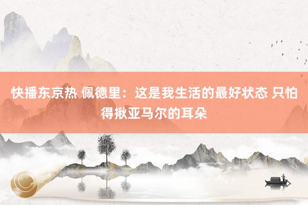 快播东京热 佩德里：这是我生活的最好状态 只怕得揪亚马尔的耳朵