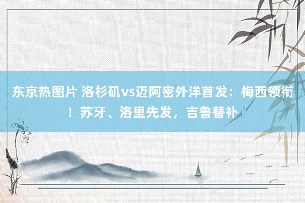 东京热图片 洛杉矶vs迈阿密外洋首发：梅西领衔！苏牙、洛里先发，吉鲁替补