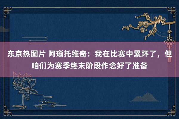 东京热图片 阿瑙托维奇：我在比赛中累坏了，但咱们为赛季终末阶段作念好了准备