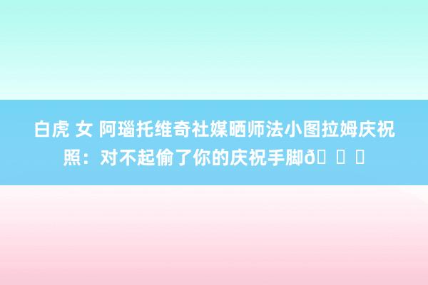 白虎 女 阿瑙托维奇社媒晒师法小图拉姆庆祝照：对不起偷了你的庆祝手脚😜