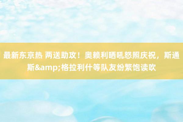 最新东京热 两送助攻！奥赖利晒吼怒照庆祝，斯通斯&格拉利什等队友纷繁饱读吹